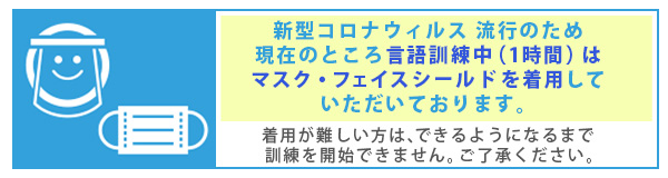 新型コロナウィルス 流行のため、現在のところ言語訓練中（1時間）はマスク・フェイスシールドを着用していただいております。着用が難しい方は、できるようになるまで訓練を開始できません。ご了承ください。 